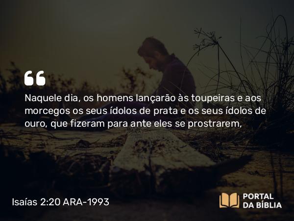 Isaías 2:20 ARA-1993 - Naquele dia, os homens lançarão às toupeiras e aos morcegos os seus ídolos de prata e os seus ídolos de ouro, que fizeram para ante eles se prostrarem,