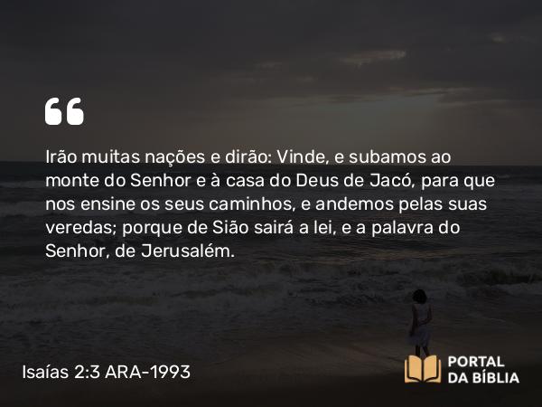 Isaías 2:3 ARA-1993 - Irão muitas nações e dirão: Vinde, e subamos ao monte do Senhor e à casa do Deus de Jacó, para que nos ensine os seus caminhos, e andemos pelas suas veredas; porque de Sião sairá a lei, e a palavra do Senhor, de Jerusalém.