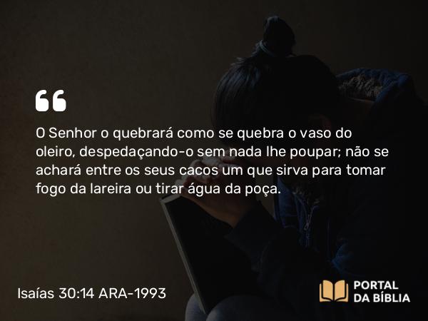 Isaías 30:14 ARA-1993 - O Senhor o quebrará como se quebra o vaso do oleiro, despedaçando-o sem nada lhe poupar; não se achará entre os seus cacos um que sirva para tomar fogo da lareira ou tirar água da poça.