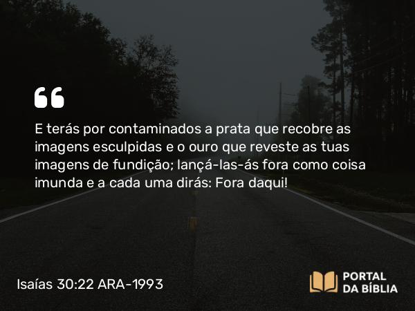 Isaías 30:22 ARA-1993 - E terás por contaminados a prata que recobre as imagens esculpidas e o ouro que reveste as tuas imagens de fundição; lançá-las-ás fora como coisa imunda e a cada uma dirás: Fora daqui!