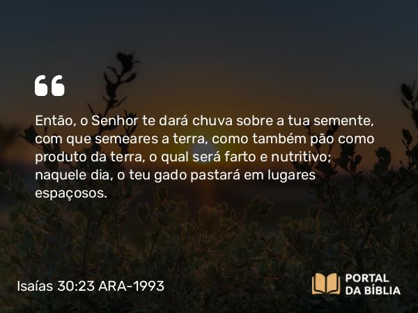 Isaías 30:23 ARA-1993 - Então, o Senhor te dará chuva sobre a tua semente, com que semeares a terra, como também pão como produto da terra, o qual será farto e nutritivo; naquele dia, o teu gado pastará em lugares espaçosos.