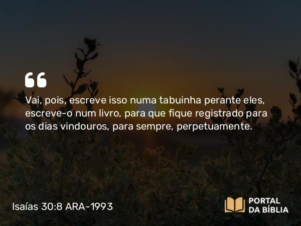 Isaías 30:8 ARA-1993 - Vai, pois, escreve isso numa tabuinha perante eles, escreve-o num livro, para que fique registrado para os dias vindouros, para sempre, perpetuamente.