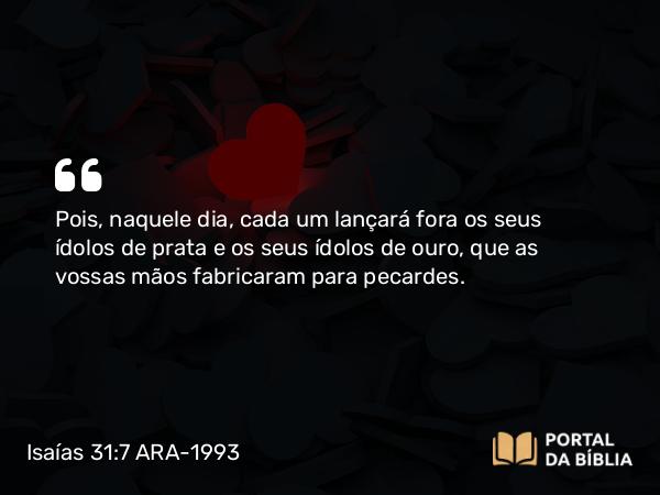 Isaías 31:7 ARA-1993 - Pois, naquele dia, cada um lançará fora os seus ídolos de prata e os seus ídolos de ouro, que as vossas mãos fabricaram para pecardes.