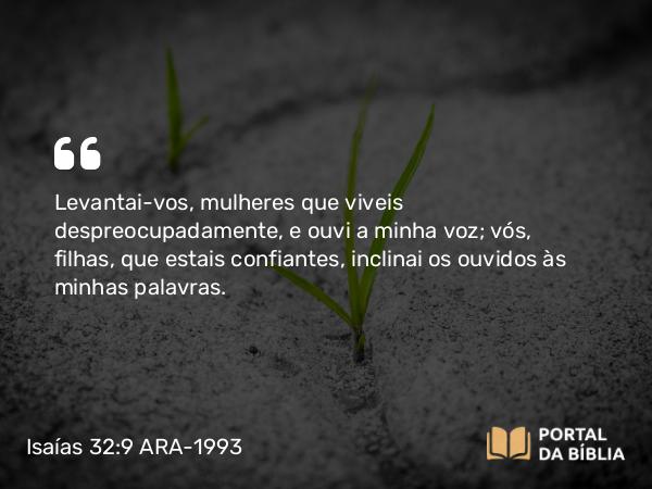 Isaías 32:9 ARA-1993 - Levantai-vos, mulheres que viveis despreocupadamente, e ouvi a minha voz; vós, filhas, que estais confiantes, inclinai os ouvidos às minhas palavras.