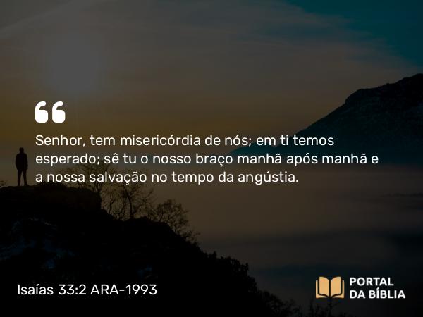 Isaías 33:2 ARA-1993 - Senhor, tem misericórdia de nós; em ti temos esperado; sê tu o nosso braço manhã após manhã e a nossa salvação no tempo da angústia.