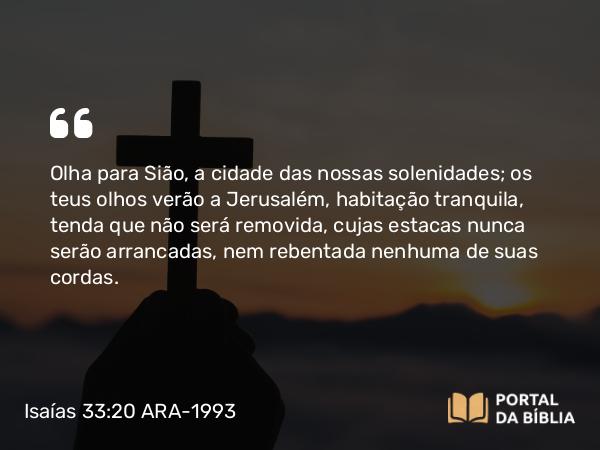 Isaías 33:20 ARA-1993 - Olha para Sião, a cidade das nossas solenidades; os teus olhos verão a Jerusalém, habitação tranquila, tenda que não será removida, cujas estacas nunca serão arrancadas, nem rebentada nenhuma de suas cordas.