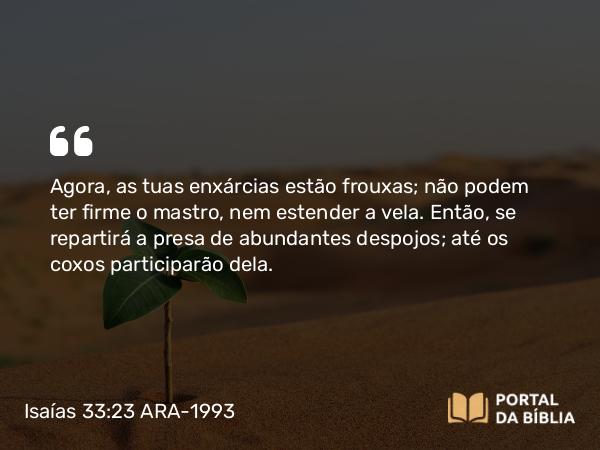 Isaías 33:23 ARA-1993 - Agora, as tuas enxárcias estão frouxas; não podem ter firme o mastro, nem estender a vela. Então, se repartirá a presa de abundantes despojos; até os coxos participarão dela.