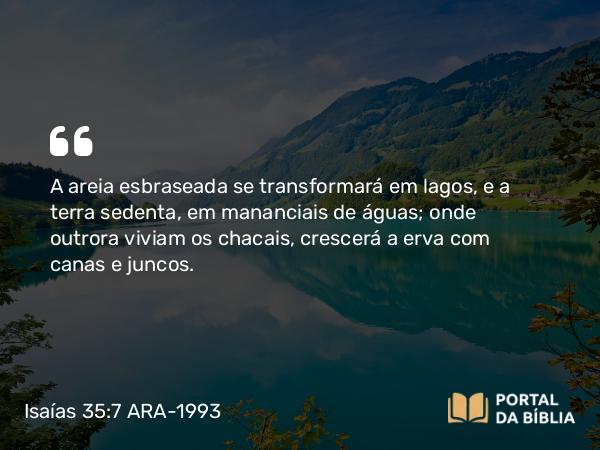 Isaías 35:7 ARA-1993 - A areia esbraseada se transformará em lagos, e a terra sedenta, em mananciais de águas; onde outrora viviam os chacais, crescerá a erva com canas e juncos.