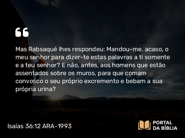 Isaías 36:12 ARA-1993 - Mas Rabsaqué lhes respondeu: Mandou-me, acaso, o meu senhor para dizer-te estas palavras a ti somente e a teu senhor? E não, antes, aos homens que estão assentados sobre os muros, para que comam convosco o seu próprio excremento e bebam a sua própria urina?