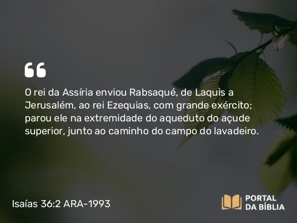 Isaías 36:2 ARA-1993 - O rei da Assíria enviou Rabsaqué, de Laquis a Jerusalém, ao rei Ezequias, com grande exército; parou ele na extremidade do aqueduto do açude superior, junto ao caminho do campo do lavadeiro.