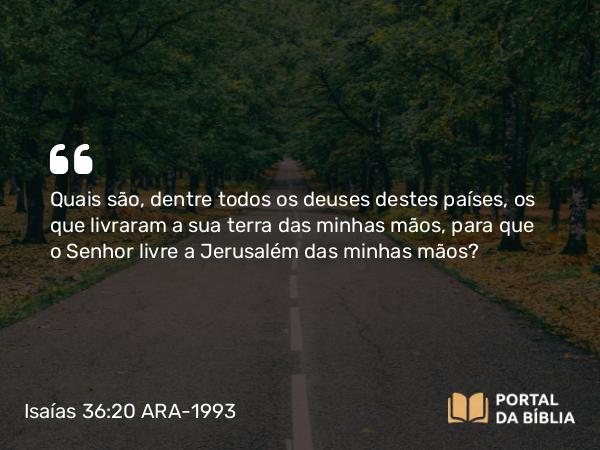 Isaías 36:20 ARA-1993 - Quais são, dentre todos os deuses destes países, os que livraram a sua terra das minhas mãos, para que o Senhor livre a Jerusalém das minhas mãos?