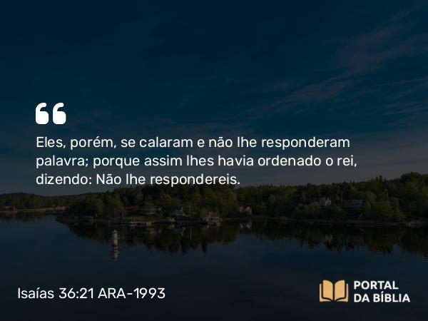 Isaías 36:21 ARA-1993 - Eles, porém, se calaram e não lhe responderam palavra; porque assim lhes havia ordenado o rei, dizendo: Não lhe respondereis.