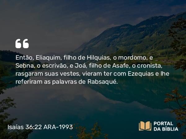 Isaías 36:22 ARA-1993 - Então, Eliaquim, filho de Hilquias, o mordomo, e Sebna, o escrivão, e Joá, filho de Asafe, o cronista, rasgaram suas vestes, vieram ter com Ezequias e lhe referiram as palavras de Rabsaqué.