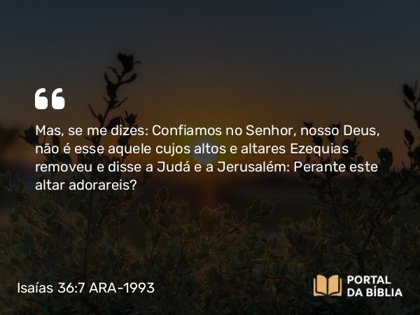 Isaías 36:7 ARA-1993 - Mas, se me dizes: Confiamos no Senhor, nosso Deus, não é esse aquele cujos altos e altares Ezequias removeu e disse a Judá e a Jerusalém: Perante este altar adorareis?