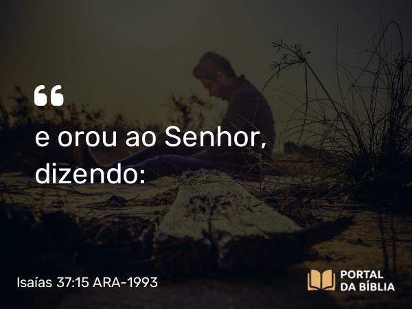 Isaías 37:15 ARA-1993 - e orou ao Senhor, dizendo: