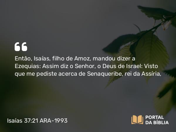 Isaías 37:21-35 ARA-1993 - Então, Isaías, filho de Amoz, mandou dizer a Ezequias: Assim diz o Senhor, o Deus de Israel: Visto que me pediste acerca de Senaqueribe, rei da Assíria,