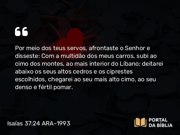 Isaías 37:24 ARA-1993 - Por meio dos teus servos, afrontaste o Senhor e disseste: Com a multidão dos meus carros, subi ao cimo dos montes, ao mais interior do Líbano; deitarei abaixo os seus altos cedros e os ciprestes escolhidos, chegarei ao seu mais alto cimo, ao seu denso e fértil pomar.