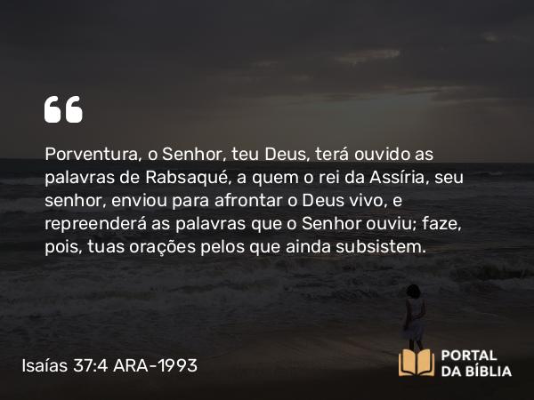 Isaías 37:4 ARA-1993 - Porventura, o Senhor, teu Deus, terá ouvido as palavras de Rabsaqué, a quem o rei da Assíria, seu senhor, enviou para afrontar o Deus vivo, e repreenderá as palavras que o Senhor ouviu; faze, pois, tuas orações pelos que ainda subsistem.
