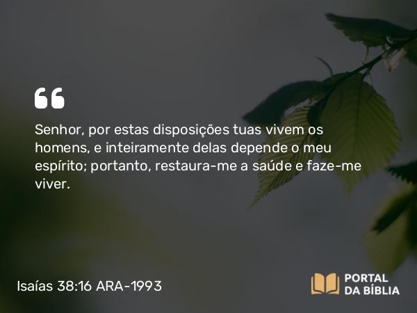 Isaías 38:16 ARA-1993 - Senhor, por estas disposições tuas vivem os homens, e inteiramente delas depende o meu espírito; portanto, restaura-me a saúde e faze-me viver.