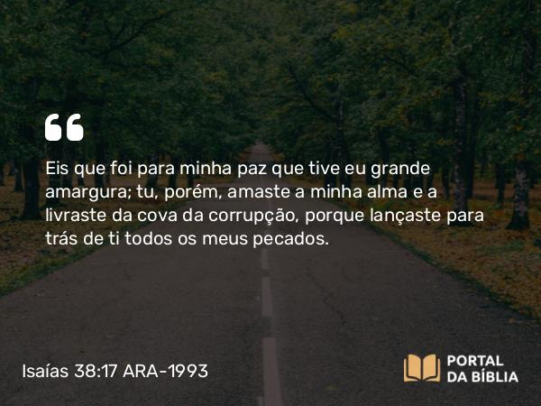 Isaías 38:17 ARA-1993 - Eis que foi para minha paz que tive eu grande amargura; tu, porém, amaste a minha alma e a livraste da cova da corrupção, porque lançaste para trás de ti todos os meus pecados.