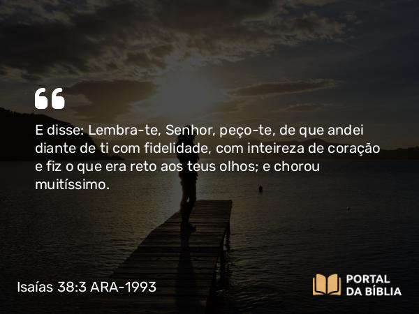 Isaías 38:3 ARA-1993 - E disse: Lembra-te, Senhor, peço-te, de que andei diante de ti com fidelidade, com inteireza de coração e fiz o que era reto aos teus olhos; e chorou muitíssimo.