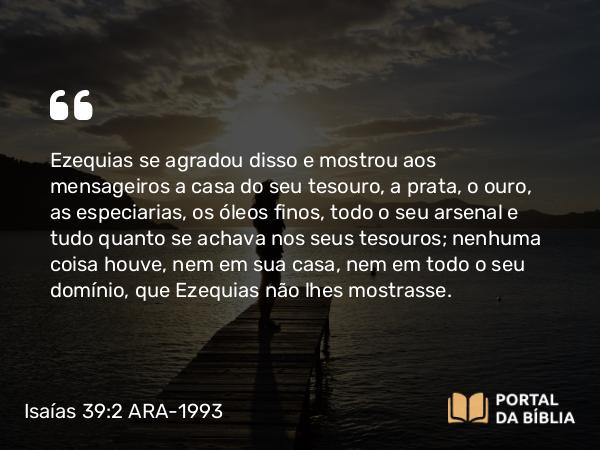 Isaías 39:2 ARA-1993 - Ezequias se agradou disso e mostrou aos mensageiros a casa do seu tesouro, a prata, o ouro, as especiarias, os óleos finos, todo o seu arsenal e tudo quanto se achava nos seus tesouros; nenhuma coisa houve, nem em sua casa, nem em todo o seu domínio, que Ezequias não lhes mostrasse.