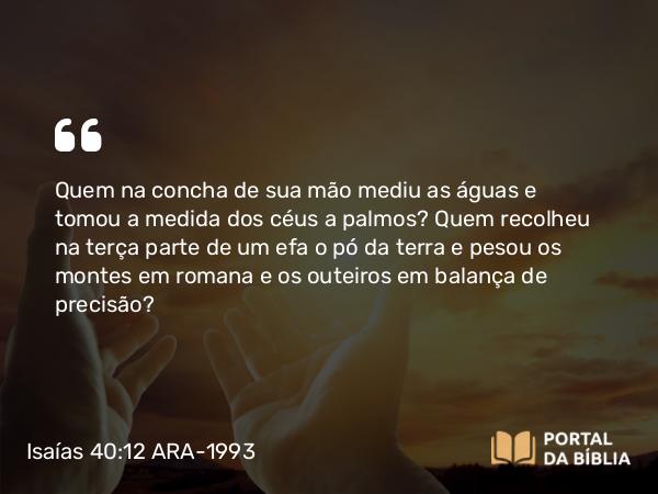 Isaías 40:12 ARA-1993 - SenhorQuem na concha de sua mão mediu as águas e tomou a medida dos céus a palmos? Quem recolheu na terça parte de um efa o pó da terra e pesou os montes em romana e os outeiros em balança de precisão?