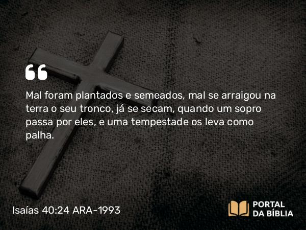 Isaías 40:24 ARA-1993 - Mal foram plantados e semeados, mal se arraigou na terra o seu tronco, já se secam, quando um sopro passa por eles, e uma tempestade os leva como palha.