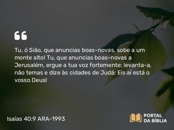 Isaías 40:9 ARA-1993 - Tu, ó Sião, que anuncias boas-novas, sobe a um monte alto! Tu, que anuncias boas-novas a Jerusalém, ergue a tua voz fortemente; levanta-a, não temas e dize às cidades de Judá: Eis aí está o vosso Deus!