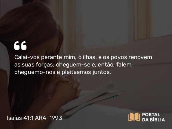 Isaías 41:1 ARA-1993 - Calai-vos perante mim, ó ilhas, e os povos renovem as suas forças; cheguem-se e, então, falem; cheguemo-nos e pleiteemos juntos.