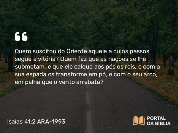 Isaías 41:2 ARA-1993 - Quem suscitou do Oriente aquele a cujos passos segue a vitória? Quem faz que as nações se lhe submetam, e que ele calque aos pés os reis, e com a sua espada os transforme em pó, e com o seu arco, em palha que o vento arrebata?