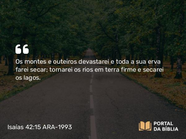 Isaías 42:15 ARA-1993 - Os montes e outeiros devastarei e toda a sua erva farei secar; tornarei os rios em terra firme e secarei os lagos.