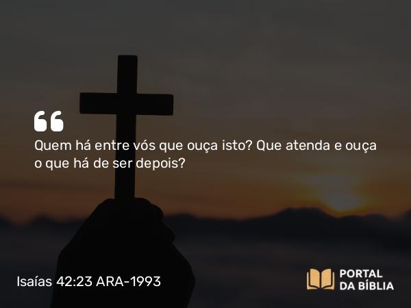 Isaías 42:23 ARA-1993 - Quem há entre vós que ouça isto? Que atenda e ouça o que há de ser depois?