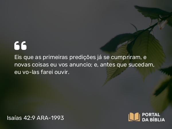 Isaías 42:9 ARA-1993 - Eis que as primeiras predições já se cumpriram, e novas coisas eu vos anuncio; e, antes que sucedam, eu vo-las farei ouvir.