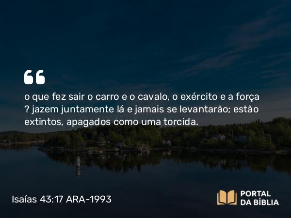 Isaías 43:17 ARA-1993 - o que fez sair o carro e o cavalo, o exército e a força — jazem juntamente lá e jamais se levantarão; estão extintos, apagados como uma torcida.