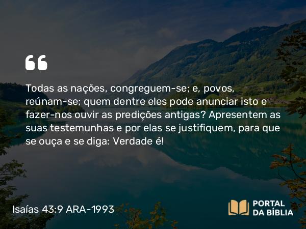 Isaías 43:9 ARA-1993 - Todas as nações, congreguem-se; e, povos, reúnam-se; quem dentre eles pode anunciar isto e fazer-nos ouvir as predições antigas? Apresentem as suas testemunhas e por elas se justifiquem, para que se ouça e se diga: Verdade é!