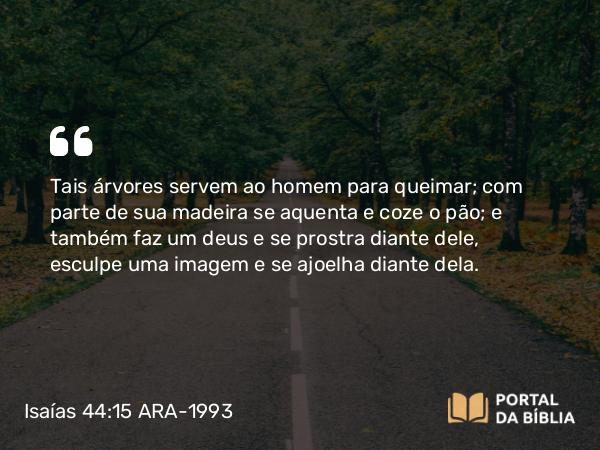 Isaías 44:15 ARA-1993 - Tais árvores servem ao homem para queimar; com parte de sua madeira se aquenta e coze o pão; e também faz um deus e se prostra diante dele, esculpe uma imagem e se ajoelha diante dela.