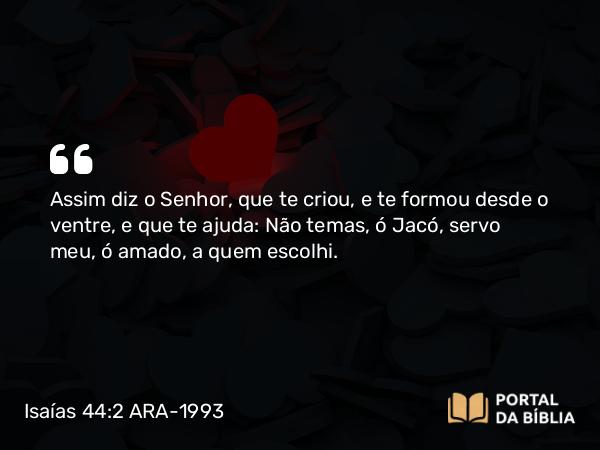 Isaías 44:2 ARA-1993 - Assim diz o Senhor, que te criou, e te formou desde o ventre, e que te ajuda: Não temas, ó Jacó, servo meu, ó amado, a quem escolhi.