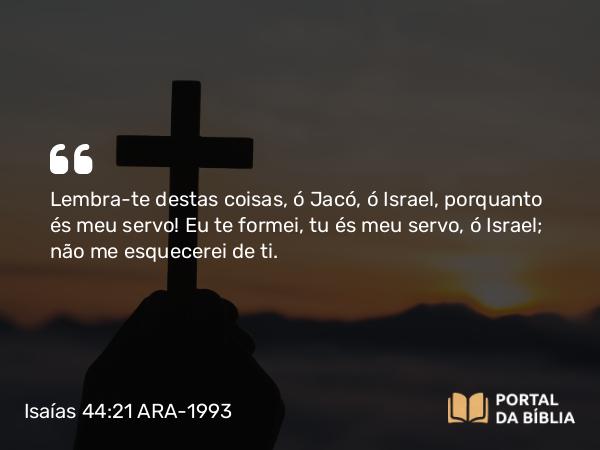 Isaías 44:21 ARA-1993 - Lembra-te destas coisas, ó Jacó, ó Israel, porquanto és meu servo! Eu te formei, tu és meu servo, ó Israel; não me esquecerei de ti.