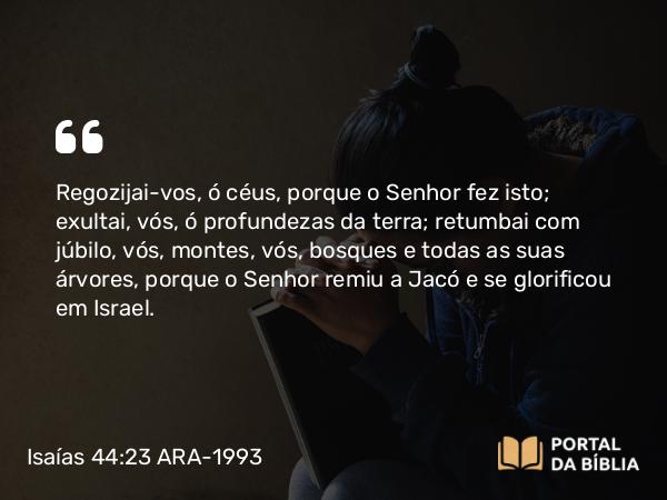 Isaías 44:23 ARA-1993 - Regozijai-vos, ó céus, porque o Senhor fez isto; exultai, vós, ó profundezas da terra; retumbai com júbilo, vós, montes, vós, bosques e todas as suas árvores, porque o Senhor remiu a Jacó e se glorificou em Israel.