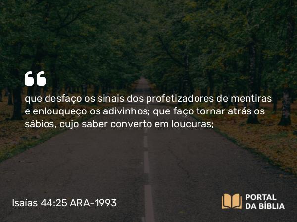 Isaías 44:25 ARA-1993 - que desfaço os sinais dos profetizadores de mentiras e enlouqueço os adivinhos; que faço tornar atrás os sábios, cujo saber converto em loucuras;