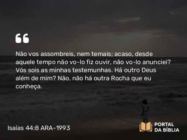 Isaías 44:8 ARA-1993 - Não vos assombreis, nem temais; acaso, desde aquele tempo não vo-lo fiz ouvir, não vo-lo anunciei? Vós sois as minhas testemunhas. Há outro Deus além de mim? Não, não há outra Rocha que eu conheça.