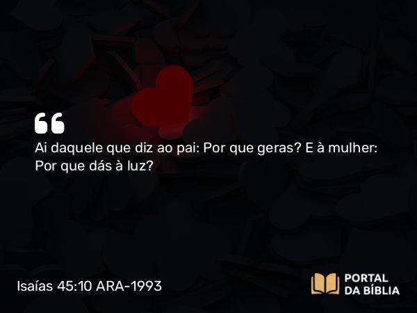 Isaías 45:10 ARA-1993 - Ai daquele que diz ao pai: Por que geras? E à mulher: Por que dás à luz?