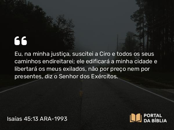 Isaías 45:13 ARA-1993 - Eu, na minha justiça, suscitei a Ciro e todos os seus caminhos endireitarei; ele edificará a minha cidade e libertará os meus exilados, não por preço nem por presentes, diz o Senhor dos Exércitos.