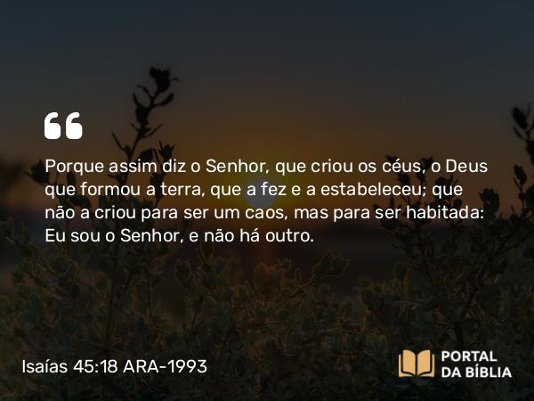 Isaías 45:18 ARA-1993 - Porque assim diz o Senhor, que criou os céus, o Deus que formou a terra, que a fez e a estabeleceu; que não a criou para ser um caos, mas para ser habitada: Eu sou o Senhor, e não há outro.