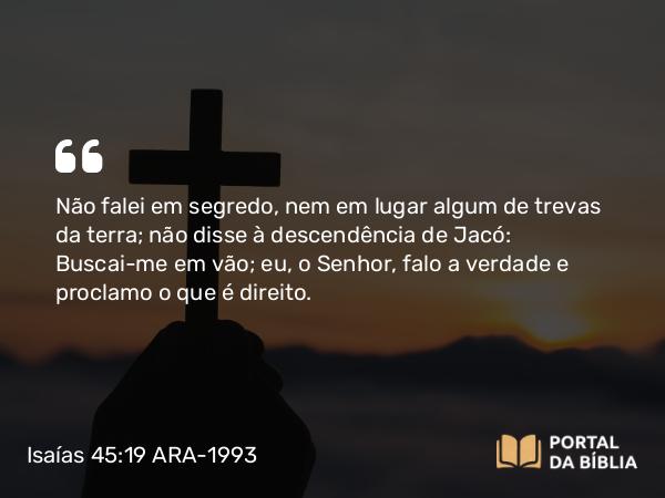 Isaías 45:19 ARA-1993 - SenhorNão falei em segredo, nem em lugar algum de trevas da terra; não disse à descendência de Jacó: Buscai-me em vão; eu, o Senhor, falo a verdade e proclamo o que é direito.