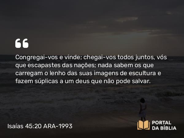 Isaías 45:20 ARA-1993 - Congregai-vos e vinde; chegai-vos todos juntos, vós que escapastes das nações; nada sabem os que carregam o lenho das suas imagens de escultura e fazem súplicas a um deus que não pode salvar.