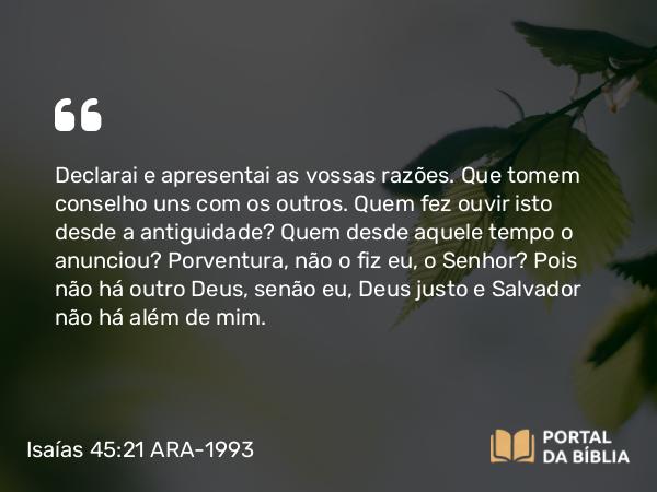 Isaías 45:21-22 ARA-1993 - Declarai e apresentai as vossas razões. Que tomem conselho uns com os outros. Quem fez ouvir isto desde a antiguidade? Quem desde aquele tempo o anunciou? Porventura, não o fiz eu, o Senhor? Pois não há outro Deus, senão eu, Deus justo e Salvador não há além de mim.