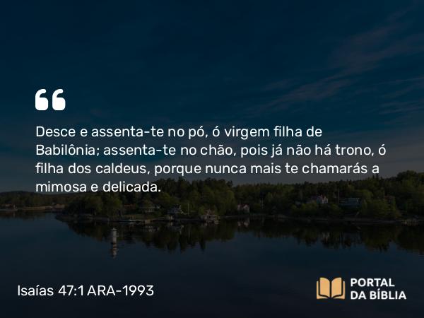 Isaías 47:1 ARA-1993 - Desce e assenta-te no pó, ó virgem filha de Babilônia; assenta-te no chão, pois já não há trono, ó filha dos caldeus, porque nunca mais te chamarás a mimosa e delicada.