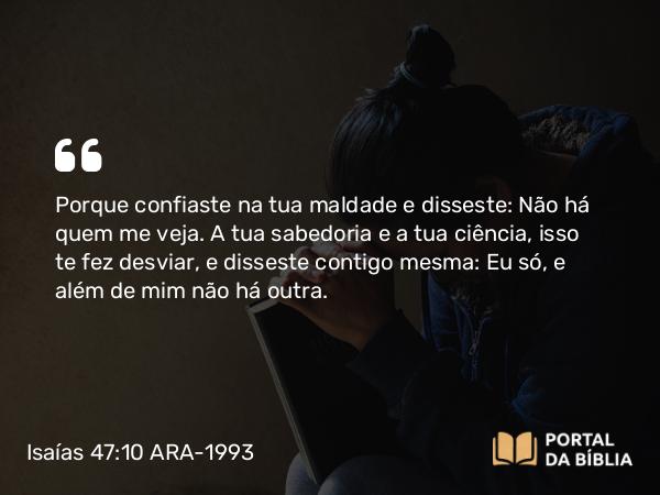 Isaías 47:10 ARA-1993 - Porque confiaste na tua maldade e disseste: Não há quem me veja. A tua sabedoria e a tua ciência, isso te fez desviar, e disseste contigo mesma: Eu só, e além de mim não há outra.